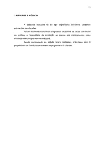 23



3 MATERIAL E MÉTODO



          A pesquisa realizada foi do tipo exploratória descritiva, utilizando
entrevistas estruturadas.
          Foi um estudo relacionado ao diagnóstico situacional de saúde com intuito
de justificar a necessidade da ampliação ao acesso aos medicamentos pelos
usuários do município de Fernandópolis.
          Dando continuidade ao estudo foram realizadas entrevistas com 8
proprietários de farmácia que aderem ao programa e 10 clientes.
 