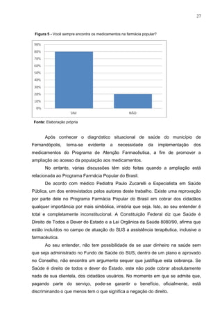 27


 Figura 5 - Você sempre encontra os medicamentos na farmácia popular?




 Fonte: Elaboração própria



       Após conhecer o diagnóstico situacional de saúde do município de
Fernandópolis,     torna-se   evidente     a   necessidade      da      implementação   dos
medicamentos do Programa de Atenção Farmacêutica, a fim de promover a
ampliação ao acesso da população aos medicamentos.
       No entanto, várias discussões têm sido feitas quando a ampliação está
relacionada ao Programa Farmácia Popular do Brasil.
       De acordo com médico Pediatra Paulo Zucarelli e Especialista em Saúde
Pública, um dos entrevistados pelos autores deste trabalho. Existe uma reprovação
por parte dele no Programa Farmácia Popular do Brasil em cobrar dos cidadãos
qualquer importância por mais simbólica, irrisória que seja. Isto, ao seu entender é
total e completamente inconstitucional. A Constituição Federal diz que Saúde é
Direito de Todos e Dever do Estado e a Lei Orgânica da Saúde 8080/90, afirma que
estão incluídos no campo de atuação do SUS a assistência terapêutica, inclusive a
farmacêutica.
       Ao seu entender, não tem possibilidade de se usar dinheiro na saúde sem
que seja administrado no Fundo de Saúde do SUS, dentro de um plano e aprovado
no Conselho, não encontra um argumento sequer que justifique esta cobrança. Se
Saúde é direito de todos e dever do Estado, este não pode cobrar absolutamente
nada de sua clientela, dos cidadãos usuários. No momento em que se admite que,
pagando parte do serviço, pode-se garantir o benefício, oficialmente, está
discriminando o que menos tem o que significa a negação do direito.
 