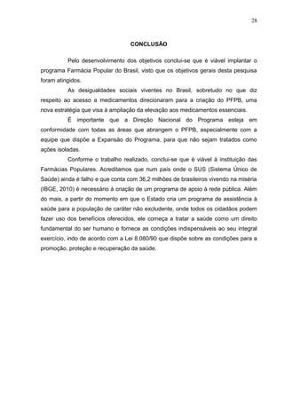 28



                                  CONCLUSÃO

          Pelo desenvolvimento dos objetivos conclui-se que é viável implantar o
programa Farmácia Popular do Brasil, visto que os objetivos gerais desta pesquisa
foram atingidos.
          As desigualdades sociais viventes no Brasil, sobretudo no que diz
respeito ao acesso a medicamentos direcionaram para a criação do PFPB, uma
nova estratégia que visa à ampliação da elevação aos medicamentos essenciais.
          É importante que a Direção Nacional do Programa esteja em
conformidade com todas as áreas que abrangem o PFPB, especialmente com a
equipe que dispõe a Expansão do Programa, para que não sejam tratados como
ações isoladas.
          Conforme o trabalho realizado, conclui-se que é viável à instituição das
Farmácias Populares. Acreditamos que num país onde o SUS (Sistema Único de
Saúde) ainda é falho e que conta com 36,2 milhões de brasileiros vivendo na miséria
(IBGE, 2010) é necessário à criação de um programa de apoio à rede pública. Além
do mais, a partir do momento em que o Estado cria um programa de assistência à
saúde para a população de caráter não excludente, onde todos os cidadãos podem
fazer uso dos benefícios oferecidos, ele começa a tratar a saúde como um direito
fundamental do ser humano e fornece as condições indispensáveis ao seu integral
exercício, indo de acordo com a Lei 8.080/90 que dispõe sobre as condições para a
promoção, proteção e recuperação da saúde.
 