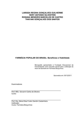 LARISSA REGINA GONÇALVES GUILHERME
                 NERY ANTONIO SILVESTRIN
           ROSANA MENEZES BARCELOS DE CASTRO
              THAYANI GONÇALVES DOS SANTOS




    FARMÁCIA POPULAR DO BRASIL: Benefícios e Viabilidade


                         Monografia apresentada à Fundação Educacional de
                         Fernandópolis como requisito parcial para a obtenção do
                         título de bacharel em Farmácia Bioquímica.



                                                   Aprovados em: 05/12/2011




Examinadores


______________________________________________________
Prof. MSc. Giovanni Carlos de Oliveira
Curso:


______________________________________________________
Prof. Dra. Maria Elisa Furlan Gandini Castanheira
Instituição:
Curso: Farmácia Bioquímica
 