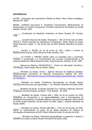 29



REFERÊNCIAS

ALFOB - Associação dos Laboratórios Oficiais do Brasil. Plano Diretor estratégico.
Brasília, DF, 2004.

BRASIL. CONASS documento 5. Assistência Farmacêutica: Medicamentos de
Dispensação em Caráter Excepcional. Conselho Nacional de Secretários de Saúde
Brasília: Conass, 2004.

_______. Constituição da República Federativa do Brasil. Brasília, DF, Senado,
1988.

_______. Conselho Nacional de Saúde. Resolução n. 338, de 06 de maio de 2004.
Aprova a Política Nacional de Assistência Farmacêutica. Diário Oficial da União,
Poder Executivo, Seção 1 n. 96, 20 de maio de 2004. Brasília: Ministério da Saúde,
2004.

______. Decreto n. 68.806, de 25 de junho de 1971. Institui a Central de
Medicamentos (Ceme). Diário Oficial da União, Brasília; 1971.

______. Lei Federal n. 8080/90. Dispõe sobre as condições para a promoção,
proteção e recuperação e o funcionamento dos serviços correspondentes e dá
outras providências. Diário Oficial da União, Poder Executivo, Brasília, 20 set. 1990.

______. Manual do Sistema. FIOCRUZ/CICT – Centro de Informação Científica e
Tecnológica. Vídeo Saúde. Rio de Janeiro, 2005a.

______. Ministério da Saúde. Anvisa – Agência Nacional de Vigilância Sanitária.
Regulamentação Econômica do Mercado Farmacêutico. Brasília, DF, 2001.
Disponível em: Http://www.anvisa.gov.br/monitora/regula_farmaceutico.pdf. Acesso
em 18/08/2011.

______. Ministério da Saúde. Assistência Farmacêutica na atenção básica:
instruções técnicas para sua organização. 1. ed.- Brasília: Ministério da Saúde, 2002

______. Ministério da Saúde. Fundação Oswaldo Cruz. Normas e Manuais Técnicos
Programas Farmácia Popular do Brasil. 1ª Ed. Brasília – DF 2005.

_______. Ministério da Saúde. Portaria GM n. 2084, de 26 de outubro de 2005.
Estabelece os mecanismos e as responsabilidades para o financiamento da
Assistência Farmacêutica na Atenção Básica e dá outras providências. Diário Oficial
da União, Poder Executivo, 28 de outubro de 2005, seção 1. Brasília: Ministério da
Saúde, 2005b.

_______. Ministério da Saúde. Portaria GM /MS n. 1.318, de 23 de julho de 2002.
Define os medicamentos do grupo 36 da tabela descritiva do Sistema de
Informações Ambulatoriais do SUS. Diário Oficial da União, 24 de julho de 2002.

_______. Ministério da Saúde. Reduzindo desigualdades e ampliando o acesso à
assistência à saúde no Brasil. Brasília: Ministério da Saúde, 2002.
 