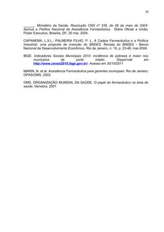 30



______. Ministério da Saúde. Resolução CNS nº 338, de 06 de maio de 2004:
Aprova a Política Nacional de Assistência Farmacêutica. Diário Oficial a União,
Poder Executivo, Brasília, DF, 20 mai. 2004.

CAPANEMA, L.X.L.; PALMEIRA FILHO, P. L. A Cadeia Farmacêutica e a Política
Industrial: uma proposta de inserção do BNDES. Revista do BNDES - Banco
Nacional de Desenvolvimento Econômico, Rio de Janeiro, n. 19, p. 23-48, mar-2004.

IBGE. Indicadores Sociais Municipais 2010: incidência de pobreza é maior nos
      municípios       de        porte       médio.       Disponível      em
      http://www.censo2010.ibge.gov.br/. Acesso em 30/10/2011

MARIN, N. et al. Assistência Farmacêutica para gerentes municipais. Rio de Janeiro:
OPAS/OMS, 2003.

OMS. ORGANIZAÇÃO MUNDIAL DA SAÚDE. O papel do farmacêutico na área da
saúde. Genebra, 2001
 