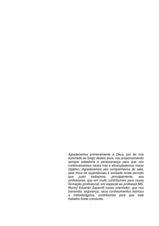 Agradecemos primeiramente a Deus, por ter nos
iluminado ao longo destes anos, nos proporcionando
sempre sabedoria e perseverança para que nós
continuássemos nessa luta e alcançássemos nosso
objetivo. Agradecemos aos companheiros de sala,
pela troca de experiências e amizade neste período
que     junto   estivemos,    principalmente,   aos
professores, que em muito contribuíram para nossa
formação profissional, em especial ao professor MS.
Roney Eduardo Zaparolli nosso orientador, que nos
transmitiu segurança, seus conhecimentos teóricos
e metodológicos, contribuindo para que este
trabalho fosse concluído.
 