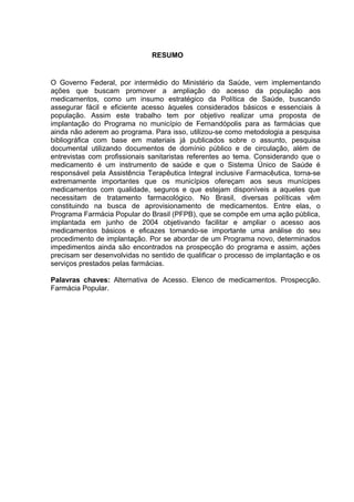 RESUMO


O Governo Federal, por intermédio do Ministério da Saúde, vem implementando
ações que buscam promover a ampliação do acesso da população aos
medicamentos, como um insumo estratégico da Política de Saúde, buscando
assegurar fácil e eficiente acesso àqueles considerados básicos e essenciais à
população. Assim este trabalho tem por objetivo realizar uma proposta de
implantação do Programa no município de Fernandópolis para as farmácias que
ainda não aderem ao programa. Para isso, utilizou-se como metodologia a pesquisa
bibliográfica com base em materiais já publicados sobre o assunto, pesquisa
documental utilizando documentos de domínio público e de circulação, além de
entrevistas com profissionais sanitaristas referentes ao tema. Considerando que o
medicamento é um instrumento de saúde e que o Sistema Único de Saúde é
responsável pela Assistência Terapêutica Integral inclusive Farmacêutica, torna-se
extremamente importantes que os municípios ofereçam aos seus munícipes
medicamentos com qualidade, seguros e que estejam disponíveis a aqueles que
necessitam de tratamento farmacológico. No Brasil, diversas políticas vêm
constituindo na busca de aprovisionamento de medicamentos. Entre elas, o
Programa Farmácia Popular do Brasil (PFPB), que se compõe em uma ação pública,
implantada em junho de 2004 objetivando facilitar e ampliar o acesso aos
medicamentos básicos e eficazes tornando-se importante uma análise do seu
procedimento de implantação. Por se abordar de um Programa novo, determinados
impedimentos ainda são encontrados na prospecção do programa e assim, ações
precisam ser desenvolvidas no sentido de qualificar o processo de implantação e os
serviços prestados pelas farmácias.

Palavras chaves: Alternativa de Acesso. Elenco de medicamentos. Prospecção.
Farmácia Popular.
 