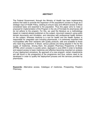 ABSTRACT


The Federal Government, through the Ministry of Health has been implementing
actions that seek to promote the expansion of the population's access to drugs as a
strategic input of Health Policy, seeking to ensure easy and efficient access to those
considered basic and essential to the population. Thus this paper aims to make a
proposal for implementation of the Program in the city of Ferndale for pharmacies still
do not adhere to the program. For this, we used the literature as a methodology
based on material already published on the subject, document research using public
domain documents and circulation, and interviews with professional health workers
on the subject. Whereas medicine is a tool for health and the Health System is
responsible for integrated care including pharmacists, it is extremely important that
municipalities offer their residents with quality products, safe and available to those
who need drug treatment. In Brazil, various policies are being adopted in the for the
supply of medicines. Among them, the people's Pharmacy Programme of Brazil
(PFPB), which consists in a public action, deployed in June 2004 in order to facilitate
and expand access to basic medicines and effective becoming important an analysis
of your deployment procedure. By approach of a new program, certain impediments
are still found in the prospecting of the programme and thus, actions need to be
developed in order to qualify the deployment process and the services provided by
pharmacies.



Keywords: Alternative access. Catalogue of medicines. Prospecting. People’s
Pharmacy.
 