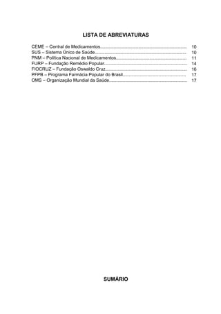 LISTA DE ABREVIATURAS

CEME – Central de Medicamentos......................................................................     10
SUS – Sistema Único de Saúde..........................................................................   10
PNM – Política Nacional de Medicamentos.........................................................         11
FURP – Fundação Remédio Popular...................................................................       14
FIOCRUZ – Fundação Oswaldo Cruz..................................................................        16
PFPB – Programa Farmácia Popular do Brasil...................................................            17
OMS – Organização Mundial da Saúde...............................................................        17




                                               SUMÁRIO
 