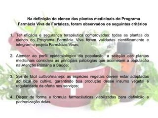 Na definição do elenco das plantas medicinais do Programa
Farmácia Viva de Fortaleza, foram observados os seguintes critérios
1. Ter eficácia e segurança terapêutica comprovadas: todas as plantas do
elenco do Programa Farmácia Viva foram validadas cientificamente e
integram o projeto Farmácias Vivas;
2. Atender ao perfil epidemiológico da populacão: a seleção das plantas
medicinais considera as principais patologias que acometem a populacão
na Atenção Primaria a Saúde;
3. Ser de fácil cultivo/manejo: as espécies vegetais devem estar adaptadas
ao local de cultivo, garantindo boa produção desse insumo vegetal e
regularidade da oferta nos serviços;
4. Dispor de forma e formula farmacêuticas viabilizadas para definição e
padronização delas.
 