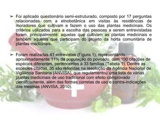 ➢ Foi aplicado questionário semi-estruturado, composto por 17 perguntas
relacionadas com a etnobotânica em visitas às residências de
moradores que cultivam e fazem o uso das plantas medicinais. Os
critérios utilizados para a escolha das pessoas a serem entrevistadas
foram, principalmente: aquelas que cultivam as plantas medicinais e
também aquelas que participam do projeto da horta comunitária de
plantas medicinais.
➢ Foram realizadas 41 entrevistas (Figura 1), representando
aproximadamente 11% da população do povoado, com 100 citações de
espécies diferentes, pertencentes à 33 famílias (Tabela 1). Dentre as
espécies citadas, 35 são referidas na resolução da Agência Nacional de
Vigilância Sanitária (ANVISA), que regulamentou uma lista de várias
plantas medicinais de uso tradicional com efeito comprovado
cientificamente, além das formas corretas de uso e contra-indicações
das mesmas (ANVISA, 2010).
 