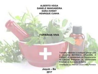 ALBERTO VEIGA
DANIELE MANGABEIRA
DARA EVINNY
HENRIQUE CUNHA
Trabalho referente à avaliação parcial para
a disciplina BOTÂNICA APLICADA À
FARMÁCIA: apresentado ao Departamento
de Ciências Biológicas- Jq, Universidade
Estadual do Sudoeste da Bahia.
Orientador (a): Marcos Cézar Félix Ferreira
FARMÁCIA VIVA
Jequié – Ba
2017
 