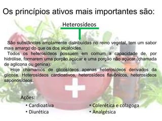 Heterosídeos
• Cardioativa
• Diurética
• Colerética e colagoga
• Analgésica
São substâncias amplamente distribuídas no reino vegetal, tem um sabor
mais amargo do que os dos alcalóides.
Todos os heterosídeos possuem em comum a capacidade de, por
hidrólise, formarem uma porção açúcar e uma porção não açúcar (chamada
de aglicona ou genina).
Hoje chamamos de glicosídeos apenas heterosídeos derivados da
glicose. Heterosídeos cardioativos, heterosídeos flavônicos, heterosídeos
saponosídeos.
Os princípios ativos mais importantes são:
Ações:
 