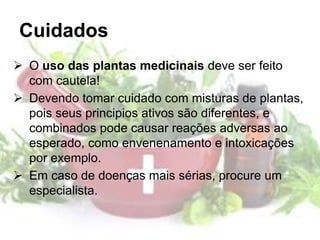 Cuidados
 O uso das plantas medicinais deve ser feito
com cautela!
 Devendo tomar cuidado com misturas de plantas,
pois seus principios ativos são diferentes, e
combinados pode causar reações adversas ao
esperado, como envenenamento e intoxicações
por exemplo.
 Em caso de doenças mais sérias, procure um
especialista.
 