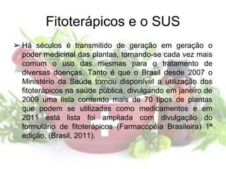 Fitoterápicos e o SUS
➢ Há séculos é transmitido de geração em geração o
poder medicinal das plantas, tornando-se cada vez mais
comum o uso das mesmas para o tratamento de
diversas doenças. Tanto é que o Brasil desde 2007 o
Ministério da Saúde tornou disponível a utilização dos
fitoterápicos na saúde pública, divulgando em janeiro de
2009 uma lista contendo mais de 70 tipos de plantas
que podem se utilizadas como medicamentos e em
2011 está lista foi ampliada com divulgação do
formulário de fitoterápicos (Farmacopéia Brasileira) 1ª
edição, (Brasil, 2011).
 