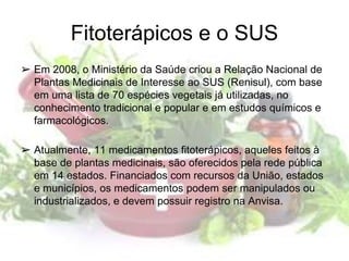 Fitoterápicos e o SUS
➢ Em 2008, o Ministério da Saúde criou a Relação Nacional de
Plantas Medicinais de Interesse ao SUS (Renisul), com base
em uma lista de 70 espécies vegetais já utilizadas, no
conhecimento tradicional e popular e em estudos químicos e
farmacológicos.
➢ Atualmente, 11 medicamentos fitoterápicos, aqueles feitos à
base de plantas medicinais, são oferecidos pela rede pública
em 14 estados. Financiados com recursos da União, estados
e municípios, os medicamentos podem ser manipulados ou
industrializados, e devem possuir registro na Anvisa.
 