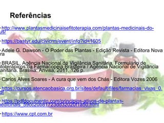 Referências
➢http://www.plantasmedicinaisefitoterapia.com/plantas-medicinais-do-
us/
➢https://bastyr.edu/civicrm/event/info?id=1605
➢Adele G. Dawson - O Poder das Plantas - Edição Revista - Editora Nova
Era
➢BRASIL, Agência Nacional de Vigilância Sanitária. Formulário de
itoterápicos da Farmacopéia Brasileira / Agência Nacional de Vigilância
Sanitária. Brasília: Anvisa, 2011, 126 p.
➢Carlos Alves Soares - A cura que vem dos Chás - Editora Vozes 2006
➢https://cursos.atencaobasica.org.br/sites/default/files/farmacias_vivas_0.
df
➢https://pdfdocumento.com/principios-ativos-de-plantas-
medicinais_59cc20b81723dd32020f1a50.html
➢https://www.cpt.com.br
 