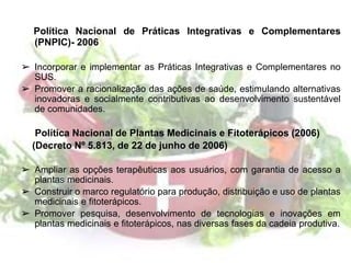 Política Nacional de Práticas Integrativas e Complementares
(PNPIC)- 2006
➢ Incorporar e implementar as Práticas Integrativas e Complementares no
SUS.
➢ Promover a racionalização das ações de saúde, estimulando alternativas
inovadoras e socialmente contributivas ao desenvolvimento sustentável
de comunidades.
Política Nacional de Plantas Medicinais e Fitoterápicos (2006)
(Decreto Nº 5.813, de 22 de junho de 2006)
➢ Ampliar as opções terapêuticas aos usuários, com garantia de acesso a
plantas medicinais.
➢ Construir o marco regulatório para produção, distribuição e uso de plantas
medicinais e fitoterápicos.
➢ Promover pesquisa, desenvolvimento de tecnologias e inovações em
plantas medicinais e fitoterápicos, nas diversas fases da cadeia produtiva.
 