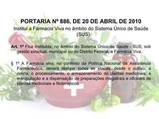 PORTARIA Nº 886, DE 20 DE ABRIL DE 2010
Institui a Farmácia Viva no âmbito do Sistema Único de Saúde
(SUS).
Art. 1º Fica instituída, no âmbito do Sistema Único de Saúde - SUS, sob
gestão estadual, municipal ou do Distrito Federal, a Farmácia Viva.
§ 1º A Farmácia viva, no contexto da Política Nacional de Assistência
Farmacêutica, deverá realizar todas as etapas, desde o cultivo, a
coleta, o processamento, o armazenamento de plantas medicinais, a
manipulação e a dispensação de preparações magistrais e oficinais de
plantas medicinais e fitoterápicos.
 
