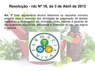Resolução - rdc Nº 18, de 3 de Abril de 2013
Art. 1º Este regulamento técnico determina os requisitos mínimos
exigidos para o exercício das atividades de preparação de plantas
medicinais e fitoterápicos em farmácias vivas, visando à garantia de
sua qualidade, segurança, efetividade e promoção do seu uso seguro
e racional.
 