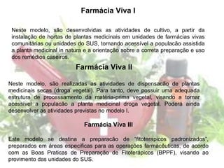 Farmácia Viva I
Neste modelo, são desenvolvidas as atividades de cultivo, a partir da
instalação de hortas de plantas medicinais em unidades de farmácias vivas
comunitárias ou unidades do SUS, tornando acessível a populacão assistida
a planta medicinal in natura e a orientação sobre a correta preparação e uso
dos remédios caseiros.
Farmácia Viva III
Este modelo se destina a preparacão de “fitoterapicos padronizados”,
preparados em áreas especificas para as operações farmacêuticas, de acordo
com as Boas Praticas de Preparação de Fitoterápicos (BPPF), visando ao
provimento das unidades do SUS.
Farmácia Viva II
Neste modelo, são realizadas as atividades de dispensacão de plantas
medicinais secas (droga vegetal). Para tanto, deve possuir uma adequada
estrutura de processamento da matéria-prima vegetal, visando a tornar
acessível a populacão a planta medicinal droga vegetal. Poderá ainda
desenvolver as atividades previstas no modelo I.
 