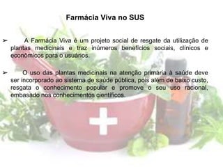 Farmácia Viva no SUS
➢ A Farmácia Viva é um projeto social de resgate da utilização de
plantas medicinais e traz inúmeros benefícios sociais, clínicos e
econômicos para o usuários.
➢ O uso das plantas medicinais na atenção primária à saúde deve
ser incorporado ao sistema de saúde pública, pois além de baixo custo,
resgata o conhecimento popular e promove o seu uso racional,
embasado nos conhecimentos científicos.
 