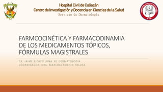 FARMCOCINÉTICA Y FARMACODINAMIA
DE LOS MEDICAMENTOS TÓPICOS,
FÓRMULAS MAGISTRALES
DR. JAIME PICAZO LUNA R1 DERMATOLOGÍA
COORDINADOR: DRA. MARIANA ROCHIN TOLOSA
HospitalCivilde Culiacán
Centrode Investigacióny Docenciaen Cienciasde la Salud
Servicio de Dermatología
 