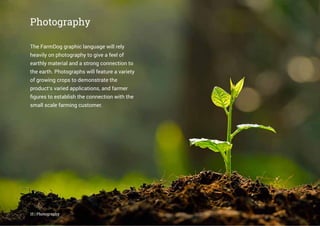 15 | Photography
The FarmDog graphic language will rely
heavily on photography to give a feel of
earthly material and a strong connection to
the earth. Photographs will feature a variety
of growing crops to demonstrate the
product’s varied applications, and farmer
ﬁgures to establish the connection with the
small scale farming customer.
Photography
 