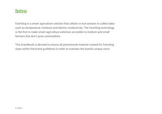 Intro
FarmDog is a smart agriculture solution that utilizes in-soil sensors to collect data
such as temperature, moisture and electric conductivity. The FarmDog technology
is the ﬁrst to make smart agriculture solutions accesible to medium and small
farmers that don’t grow commodities.
This brandbook is devised to ensure all promotional material created for FarmDog
stays within the brand guidelines in order to maintain the brand's unique voice.
3 | Intro
 