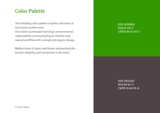 HEX #339900
RGB 51 153 0
CMYK 80 15 100 3
HEX #504247
RGB 80 66 71
CMYK 61 66 55 41
Color Palette
The FarmDog color palette is earthy with hints of
tech and a modern tone.
The colors accentuate FarmDog’s environmental
responsibility, communicating an intuitive and
natural workﬂow with a simple yet organic design.
Mellow tones of green and brown representing the
brand’s reliability and connection to the earth.
9 | Color Palette
 