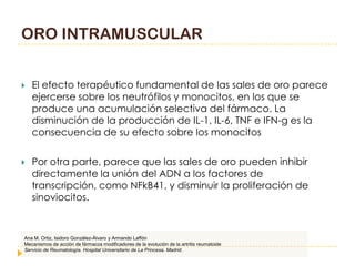 ORO INTRAMUSCULAR


   El efecto terapéutico fundamental de las sales de oro parece
    ejercerse sobre los neutrófilos y monocitos, en los que se
    produce una acumulación selectiva del fármaco. La
    disminución de la producción de IL-1, IL-6, TNF e IFN-g es la
    consecuencia de su efecto sobre los monocitos

   Por otra parte, parece que las sales de oro pueden inhibir
    directamente la unión del ADN a los factores de
    transcripción, como NFkB41, y disminuir la proliferación de
    sinoviocitos.


Ana M. Ortiz, Isidoro González-Álvaro y Armando Laffón
Mecanismos de acción de fármacos modificadores de la evolución de la artritis reumatoide
Servicio de Reumatología. Hospital Universitario de La Princesa. Madrid.
 