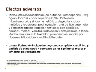 Efectos adversos
   Mielosupresion toxicidad muco-cutánea, trombopenia (1-3%)
    agranulocitosis y pancitopenia (<0,5%). Proteinuria,
    microhematuria y síndrome nefrótico, disgeusia y sabor
    metálico y reacciones post-inyección: una de tipo vasomotor
    y comienzo rápido (reacción nitritoide) con debilidad,
    náuseas, mareos, vómitos, sudoración y enrojecimiento facial.
    Mucho más rara es la toxicidad pulmonar (neumonitis por
    hipersensibilidad, bronquiolitis obliterante).

   La monitorización incluye hemograma completo, creatinina y
    análisis de orina cada 4 semanas en los 6 primeros meses y
    trimestral posteriormente.


del Sistema Nacional de Salud. Volumen 33, Nº 4/2009
Uso de fármacos modificadores de la enfermedad en artritis reumatoide
César Hernández García. Facultativo Especialista de Área. Servicio de Reumatología. Hospital Clínico San Carlos. Madrid. Profesor
Asociado de Medicina, Universidad Complutense, Madrid.
 