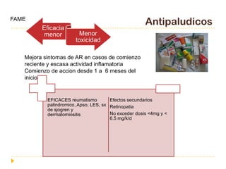 FAME
                                                      Antipaludicos
         Eficacia
         menor          Menor
                       toxicidad

   Mejora sintomas de AR en casos de comienzo
   reciente y escasa actividad inflamatoria
   Comienzo de accion desde 1 a 6 meses del
   inicio


           EFICACES reumatismo         Efectos secundarios
           palindromico, Apso, LES, sx Retinopatia
           de sjogren y
           dermatomiositis             No exceder dosis <4mg y <
                                       6.5 mg/k/d
 