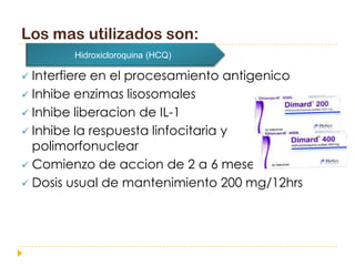 Los mas utilizados son:
        Hidroxicloroquina (HCQ)

 Interfiere en el procesamiento antigenico
 Inhibe enzimas lisosomales
 Inhibe liberacion de IL-1
 Inhibe la respuesta linfocitaria y
  polimorfonuclear
 Comienzo de accion de 2 a 6 meses
 Dosis usual de mantenimiento 200 mg/12hrs
 