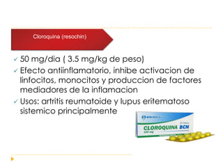    Dosis de 2 (resochin)
       Cloroquina



 50 mg/dia ( 3.5 mg/kg de peso)
 Efecto antiinflamatorio, inhibe activacion de
  linfocitos, monocitos y produccion de factores
  mediadores de la inflamacion
 Usos: artritis reumatoide y lupus eritematoso
  sistemico principalmente
 