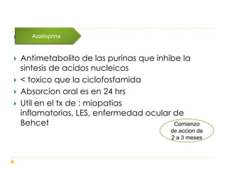       Azatioprina



   Antimetabolito de las purinas que inhibe la
    sintesis de acidos nucleicos
   < toxico que la ciclofosfamida
   Absorcion oral es en 24 hrs
   Util en el tx de : miopatias
    inflamatorias, LES, enfermedad ocular de
    Behcet                                 Comienzo
                                           de accion de
                                           2 a 3 meses
 