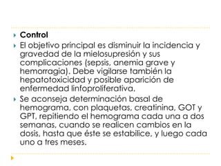    Control
   El objetivo principal es disminuir la incidencia y
    gravedad de la mielosupresión y sus
    complicaciones (sepsis, anemia grave y
    hemorragia). Debe vigilarse también la
    hepatotoxicidad y posible aparición de
    enfermedad linfoproliferativa.
   Se aconseja determinación basal de
    hemograma, con plaquetas, creatinina, GOT y
    GPT, repitiendo el hemograma cada una a dos
    semanas, cuando se realicen cambios en la
    dosis, hasta que éste se estabilice, y luego cada
    uno a tres meses.
 