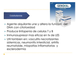 
      Ciclofosfamida



   Agente alquilante une y altera la funcion del
    DNA con citotoxidad
   Produce linfopenia de celulas T y B
   Inmunosupresor mas eficaz en tx de LES
   Util tambien en: vasculitis necrotizantes
    sistemicas, neumonitis intersticial, artritis
    reumatoide, miopatias inflamatorias y
    esclerodermia
 