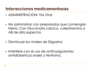 Interacciones medicamentosas
   ADMINISTRACION: Via Oral

   No administrar con preparados que contengan
    hierro. Con Gluconato calcico, colestiramina o
    AB de alto espectro.

   Disminuye los niveles de Digoxina

   Interfiere con el uso de anticoagulantes,
    antidiabeticos orales y fenitoina.
 
