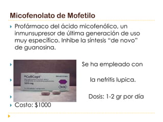 Micofenolato de Mofetilo
   Profármaco del ácido micofenólico, un
    inmunsupresor de última generación de uso
    muy específico. Inhibe la síntesis “de novo”
    de guanosina.

                          Se ha empleado con
    éxito en
                             la nefritis lupica.

                            Dosis: 1-2 gr por día
   Costo: $1000
 