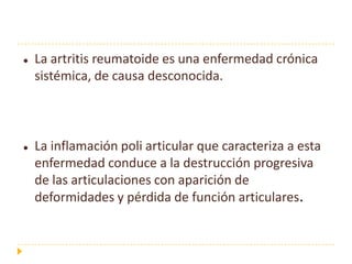    La artritis reumatoide es una enfermedad crónica
    sistémica, de causa desconocida.



   La inflamación poli articular que caracteriza a esta
    enfermedad conduce a la destrucción progresiva
    de las articulaciones con aparición de
    deformidades y pérdida de función articulares.
 