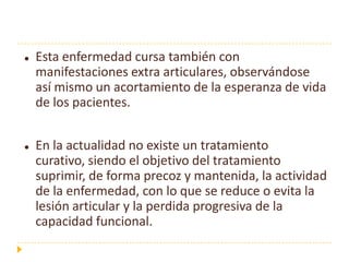    Esta enfermedad cursa también con
    manifestaciones extra articulares, observándose
    así mismo un acortamiento de la esperanza de vida
    de los pacientes.


   En la actualidad no existe un tratamiento
    curativo, siendo el objetivo del tratamiento
    suprimir, de forma precoz y mantenida, la actividad
    de la enfermedad, con lo que se reduce o evita la
    lesión articular y la perdida progresiva de la
    capacidad funcional.
 