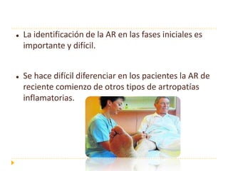    La identificación de la AR en las fases iniciales es
    importante y difícil.


   Se hace difícil diferenciar en los pacientes la AR de
    reciente comienzo de otros tipos de artropatías
    inflamatorias.
 