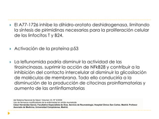    El A77-1726 inhibe la dihidro-orotato deshidrogenasa, limitando
    la síntesis de pirimidinas necesarias para la proliferación celular
    de los linfocitos T y B24.

   Activación de la proteína p53

   La leflunomida podría disminuir la actividad de las
    tirosincinasas. suprimir la acción de NFkB28 y contribuir a la
    inhibición del contacto intercelular al disminuir la glicosilación
    de moléculas de membrana. Todo ello conduciría a la
    disminución de la producción de citocinas proinflamatorias y
    aumento de las antiinflamatorias

    del Sistema Nacional de Salud. Volumen 33, Nº 4/2009
    Uso de fármacos modificadores de la enfermedad en artritis reumatoide
    César Hernández García. Facultativo Especialista de Área. Servicio de Reumatología. Hospital Clínico San Carlos. Madrid. Profesor
    Asociado de Medicina, Universidad Complutense, Madrid.
 