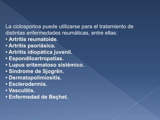 La ciclosporina puede utilizarse para el tratamiento de
distintas enfermedades reumáticas, entre ellas:
• Artritis reumatoide.
• Artritis psoriásica.
• Artritis idiopática juvenil.
• Espondiloartropatías.
• Lupus eritematoso sistémico.
• Síndrome de Sjogrën.
• Dermatopolimiositis.
• Esclerodermia.
• Vasculitis.
• Enfermedad de Beçhet.
 