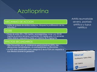 MECANIMO DE ACCION
• inhibe la síntesis de ácidos nucleicos, bloquea la proliferación de los
linfocitos T
DOSIS
• Dosis de entre 50 y 150 mg/día, aconsejandose iniciar con 25-50
mg/día la primera semana y aumentar 0,5 mg/kg cada 4-6 semanas
hasta obtener respuesta ó hasta un máximo de 3 mg/kg/día
EFECTOS SECUNDARIOS
• Más frecuentes son: la intolerancia gastrointestinal (20%), las
alteraciones hematológicas y la susceptibilidad a infecciones
• La AZA está clasificada como categoría D de la FDA con respecto a
sus efectos durante la gestación
Artritis reumatoide
severa, psoriasis
artrítica y lupus
nefrítico
 