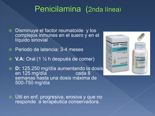  Disminuye el factor reumatoide y los
complejos inmunes en el suero y en el
líquido sinovial
 Periodo de latencia: 3-4 meses
 V.A: Oral (1 ½ h después de comer)
 D: 125.250 mg/día aumentando la dosis
en 125 mg/día cada 8
semanas hasta una dosis máxima de
500-750 mg/día
 Útil en enf. progresiva, erosiva y que no
responde a terapéutica conservadora.
 