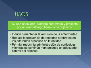 Su uso adecuado, siempre controlado y prescrito
por un reumatólogo tiene como objetivos:
• Inducir o mantener la remisión de la enfermedad
• Reducir la frecuencia de recaídas o rebrotes en
los diferentes procesos de la entidad
• Permitir reducir la administración de corticoides
mientras se continúa manteniendo un adecuado
control del proceso
 