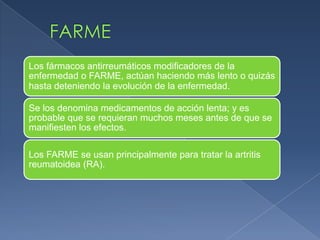 Los fármacos antirreumáticos modificadores de la
enfermedad o FARME, actúan haciendo más lento o quizás
hasta deteniendo la evolución de la enfermedad.
Se los denomina medicamentos de acción lenta; y es
probable que se requieran muchos meses antes de que se
manifiesten los efectos.
Los FARME se usan principalmente para tratar la artritis
reumatoidea (RA).
 