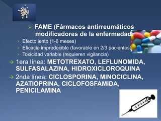  FAME (Fármacos antirreumáticos
modificadores de la enfermedad)
› Efecto lento (1-6 meses)
› Eficacia impredecible (favorable en 2/3 pacientes)
› Toxicidad variable (requieren vigilancia)
 1era línea: METOTREXATO, LEFLUNOMIDA,
SULFASALAZINA, HIDROXICLOROQUINA
 2nda línea: CICLOSPORINA, MINOCICLINA,
AZATIOPRINA, CICLOFOSFAMIDA,
PENICILAMINA
 