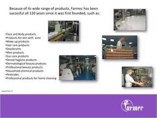 Because of its wide range of products, Farmec has been
         succesful all 120 years since it was first founded, such as:




    •Face and Body products
    •Products for skin with acne
    •Make-up products
    •Hair care products
    •Deodorants
    •Men products
    •Sun care products
    •Dental hygiene products
    •Dermatological beauty products
    •Professional beauty products
    •Household-chemical products
    •Pesticides
    •Professional products for home cleaning



www.farmec.ro
 