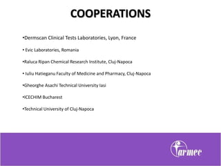 COOPERATIONS
•Dermscan Clinical Tests Laboratories, Lyon, France

• Evic Laboratories, Romania

•Raluca Ripan Chemical Research Institute, Cluj-Napoca

• Iuliu Hatieganu Faculty of Medicine and Pharmacy, Cluj-Napoca

•Gheorghe Asachi Technical University Iasi

•ICECHIM Bucharest

•Technical University of Cluj-Napoca
 