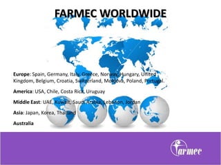 FARMEC WORLDWIDE



Europe: Spain, Germany, Italy, Greece, Norway, Hungary, United
Kingdom, Belgium, Croatia, Switzerland, Moldova, Poland, Portugal.
America: USA, Chile, Costa Rica, Uruguay
Middle East: UAE, Kuwait, Saudi Arabia, Lebanon, Jordan
Asia: Japan, Korea, Thailand
Australia
 